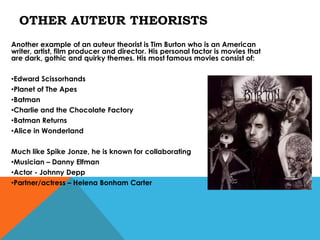 OTHER AUTEUR THEORISTS
Another example of an auteur theorist is Tim Burton who is an American
writer, artist, film producer and director. His personal factor is movies that
are dark, gothic and quirky themes. His most famous movies consist of:

•Edward Scissorhands
•Planet of The Apes
•Batman
•Charlie and the Chocolate Factory
•Batman Returns
•Alice in Wonderland

Much like Spike Jonze, he is known for collaborating
•Musician – Danny Elfman
•Actor - Johnny Depp
•Partner/actress – Helena Bonham Carter
 
