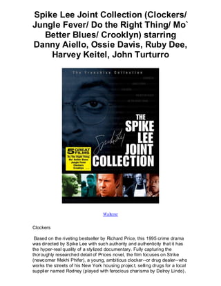 Spike Lee Joint Collection (Clockers/
Jungle Fever/ Do the Right Thing/ Mo`
  Better Blues/ Crooklyn) starring
Danny Aiello, Ossie Davis, Ruby Dee,
    Harvey Keitel, John Turturro




                                  Waltersr


Clockers

 Based on the riveting bestseller by Richard Price, this 1995 crime drama
was directed by Spike Lee with such authority and authenticity that it has
the hyper-real quality of a stylized documentary. Fully capturing the
thoroughly researched detail of Prices novel, the film focuses on Strike
(newcomer Mekhi Phifer), a young, ambitious clocker--or drug dealer--who
works the streets of his New York housing project, selling drugs for a local
supplier named Rodney (played with ferocious charisma by Delroy Lindo) .
 
