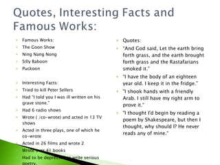 Famous Works: The Goon Show Ning Nang Nong Silly Baboon Puckoon Interesting Facts: Tried to kill Peter Sellers Had I told you I was ill written on his grave stone. Had 6 radio shows Wrote ( /co-wrote) and acted in 13 TV shows Acted in three plays, one of which he co-wrote Acted in 26 films and wrote 2 Wrote over 41 books Had to be depressed to write serious poetry. Quotes:  And God said, Let the earth bring forth grass, and the earth brought forth grass and the Rastafarians smoked it.  I have the body of an eighteen year old. I keep it in the fridge. &quot;I shook hands with a friendly Arab. I still have my right arm to prove it. &quot;I thought I'd begin by reading a poem by Shakespeare, but then I thought, why should I? He never reads any of mine. 