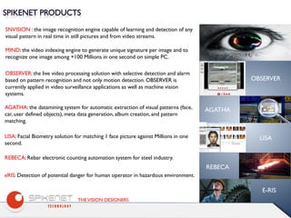 THEVISION DESIGNERS
SNVISION : the image recognition engine capable of learning and detection of any
visual pattern in real time in still pictures and from video streams.
MIND: the video indexing engine to generate unique signature per image and to
recognize one image among +100 Millions in one second on simple PC.
OBSERVER: the live video processing solution with selective detection and alarm
based on pattern recognition and not only motion detection. OBSERVER is
currently applied in video surveillance applications as well as machine vision
systems.
AGATHA: the datamining system for automatic extraction of visual patterns (face,
car, user defined objects), meta data generation, album creation, and pattern
matching.
LISA: Facial Biometry solution for matching 1 face picture against Millions in one
second.
REBECA: Rebar electronic counting automation system for steel industry.
eRIS: Detection of potential danger for human operator in hazardous environment.
OBSERVER
AGATHA
LISA
REBECA
E-RIS
 