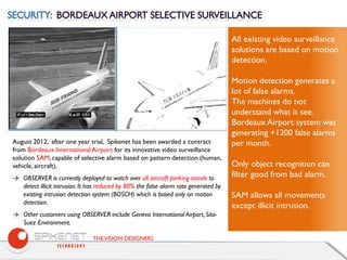 THEVISION DESIGNERS
August 2012, after one year trial, Spikenet has been awarded a contract
from Bordeaux International Airport for its innovative video surveillance
solution SAM, capable of selective alarm based on pattern detection (human,
vehicle, aircraft).
→ OBSERVER is currently deployed to watch over all aircraft parking stands to
detect illicit intrusion. It has reduced by 80% the false alarm rate generated by
existing intrusion detection system (BOSCH) which is based only on motion
detection.
→ Other customers using OBSERVER include Geneva International Airport, Sita-
Suez Environment.
All existing video surveillance
solutions are based on motion
detection.
Motion detection generates a
lot of false alarms.
The machines do not
understand what it see.
Bordeaux Airport system was
generating +1200 false alarms
per month.
Only object recognition can
filter good from bad alarm.
SAM allows all movements
except illicit intrusion.
 