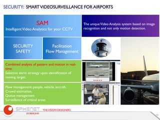 THEVISION DESIGNERS
15
SAM
IntelligentVideo Analytics for your CCTV
SECURITY
SAFETY
Facilitation
Flow Management
The uniqueVideo Analysis system based on image
recognition and not only motion detection.
Combined analysis of pattern and motion in real-
time.
Selective alarm strategy upon identification of
moving target.
Flow management: people, vehicle, aircraft.
Crowd estimation.
Queue management
Surveillance of critical areas.
 