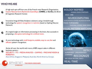 THEVISION DESIGNERS
A high tech spin-off from one of the French main Research Organization,
Centre National de la Recherche Scientifique (CNRS), at CerCo, the Brain
& Cognition Research Center.
An original angle on information processing in the brain, that succeeds in
proposing a disruptive technology for artificial vision.
A core technology with small footprint,scalable, easy to use, fast and
efficient pattern recognition.
Active all over the world with more of 80% export sales in different
business sectors :
SECURITY – ITS – MEDIA ANALYSIS – GAMING - MACHINEVISION &
ROBOTICS
Asia (China, Singapore, Malaysia),Australia, North America, Europe.
Innovative Image &Video Analytics solutions using a breakthrough
technology for pattern recognition in real-time based on Spiking Neuron
Network.
BIOLOGY INSPIRED
NEUROCOMPUTING
ASYNCHRONOUS SPIKING NEURON NETWORK
HUMAN VISION STRATEGIES
SINCE 1988
FEED FORWARD
TEMPORAL CODING, RANK ORDER
VISUAL PATTERN MATCHING
LEARN
SUPERVISED - UNSUPERVISED
LEARNING
DETECT
RECOGNIZE
ANY VISUAL PATTERN, OBJECT
REAL-TIME
MEMORIZE
 