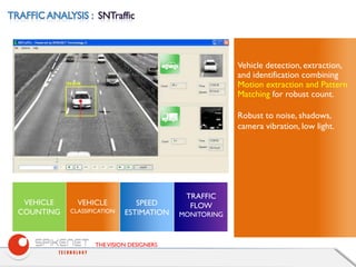 THEVISION DESIGNERS
Vehicle detection, extraction,
and identification combining
Motion extraction and Pattern
Matching for robust count.
Robust to noise, shadows,
camera vibration, low light.
SPEED
ESTIMATION
TRAFFIC
FLOW
MONITORING
VEHICLE
CLASSIFICATION
VEHICLE
COUNTING
 