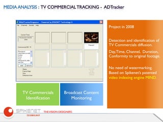 THEVISION DESIGNERS
Project in 2008
Detection and identification of
TV Commercials diffusion.
Day,Time, Channel, Duration,
Conformity to original footage.
No need of watermarking.
Based on Spikenet’s patented
video indexing engine MIND.
Broadcast Content
Monitoring
WEB TVTV Commercials
Identification
 