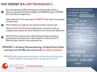 THEVISION DESIGNERS
Since the beginning of 2010, technology trend shows high interest in
Neurocomputing and Artificial Intelligence (US DARPA program SYNAPSE,
EU Human Brain, Google Brain).
SPIKENET builds already operational solutions for the industry with a proven
artificial intelligence technology based on spiking neuron network.
Market forVision Systems with traditional Image Analysis solutions is
growing. More requirements for video analytics in all domain (CCTV,
MachineVision), need for more automation, etc.
SPIKENET is all about Neurocomputing, ArtificialVision, Deep
Learning since the 80s and, most of all, we deliver products.
High investments in the recent years in ROBOTICS but robot vision systems
are still limited.
What if Robots can really see and understand what it sees by itself.
What if SMARTPHONES have simulated neuron network in order to
recognize faces, objects, the scene, identify the user environment (Qualcom).
The crave for Image Analysis
and Robotics companies
acquisition
GOOGLE
NEVEN VISION
PITTPATT
VIEWDLE 45M USD
LIKE.COM
DNN RESEARCH Inc.
DEEP MIND TECHNOLOGIES
800 MUSD JETPACK
DARK BLUE LABS
VISION FACTORY
BOSTON DYNAMICS
SHAFT INC.
INDUSTRIAL PERCEPTION
REDWOOD ROBOTICS
MEKA ROBOTICS
BOT & DOLLY
FACEBOOK
FACE.COM
INSTAGRAM 1 BILLION
RECREC
100M USD
 