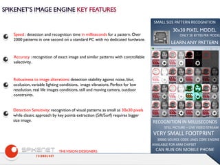 THEVISION DESIGNERS
Speed : detection and recognition time in milliseconds for a pattern. Over
2000 patterns in one second on a standard PC with no dedicated hardware.
Accuracy : recognition of exact image and similar patterns with controllable
selectivity.
Robustness to image alterations: detection stability against noise, blur,
occlusion, variable lighting conditions, image vibrations. Perfect for low
resolution, real life images conditions, still and moving camera, outdoor
constraints.
Detection Sensitivity: recognition of visual patterns as small as 30x30 pixels
while classic approach by key points extraction (Sift/Surf) requires bigger
size image.
30x30 PIXEL MODEL
RECOGNITION IN MILLISECONDS
VERY SMALL FOOTPRINT
30000 SOURCE CODE LINES CORE ENGINE
AVAILABLE FOR ARM CHIPSET
CAN RUN ON MOBILE PHONE
SMALL SIZE PATTERN RECOGNITION
STILL PICTURE – LIVE VIDEO STREAM
ONLY 2K BYTES PER MODEL
LEARN ANY PATTERN
 