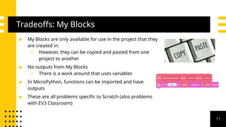 Tradeoffs: My Blocks
▪ My Blocks are only available for use in the project that they
are created in.
▫ However, they can be copied and pasted from one
project to another
▪ No outputs from My Blocks
▫ There is a work around that uses variables
▪ In MicroPython, functions can be imported and have
outputs
▪ These are all problems specific to Scratch (also problems
with EV3 Classroom)
11
 