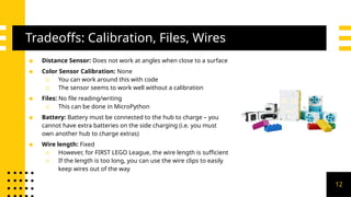 Tradeoffs: Calibration, Files, Wires
▪ Distance Sensor: Does not work at angles when close to a surface
▪ Color Sensor Calibration: None
▫ You can work around this with code
▫ The sensor seems to work well without a calibration
▪ Files: No file reading/writing
▫ This can be done in MicroPython
▪ Battery: Battery must be connected to the hub to charge – you
cannot have extra batteries on the side charging (i.e. you must
own another hub to charge extras)
▪ Wire length: Fixed
▫ However, for FIRST LEGO League, the wire length is sufficient
▫ If the length is too long, you can use the wire clips to easily
keep wires out of the way
12
 