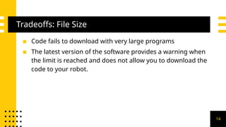 Tradeoffs: File Size
▪ Code fails to download with very large programs
▪ The latest version of the software provides a warning when
the limit is reached and does not allow you to download the
code to your robot.
14
 