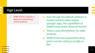 Age Level
▪ SPIKE Prime is only for a
beginners and primary
school students
▪ Even though the default software is
Scratch and the colors target
younger ages, the capabilities of
SPIKE Prime match those of the EV3
▪ There is also MicroPython for older
students
▪ SPIKE Prime has lowered the entry
point, but the ceiling is as high as
EV3
17
 