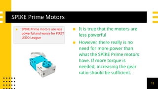 SPIKE Prime Motors
▪ SPIKE Prime motors are less
powerful and worse for FIRST
LEGO League
▪ It is true that the motors are
less powerful
▪ However, there really is no
need for more power than
what the SPIKE Prime motors
have. If more torque is
needed, increasing the gear
ratio should be sufficient.
18
 
