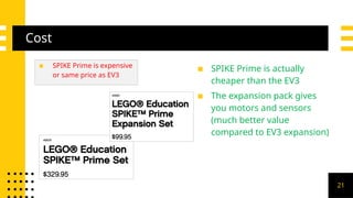 Cost
▪ SPIKE Prime is expensive
or same price as EV3
▪ SPIKE Prime is actually
cheaper than the EV3
▪ The expansion pack gives
you motors and sensors
(much better value
compared to EV3 expansion)
21
 