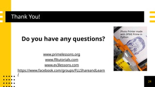 Thank You!
Do you have any questions?
www.primelessons.org
www.flltutorials.com
www.ev3lessons.com
https://www.facebook.com/groups/FLLShareandLearn
/
Photo Printer made
with SPIKE Prime in
Python
24
 