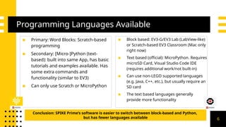 Programming Languages Available
▪ Primary: Word Blocks: Scratch-based
programming
▪ Secondary: [Micro-]Python (text-
based): built into same App, has basic
tutorials and examples available. Has
some extra commands and
functionality (similar to EV3)
▪ Can only use Scratch or MicroPython
▪ Block based: EV3-G/EV3 Lab (LabView-like)
or Scratch-based EV3 Classroom (Mac only
right now)
▪ Text based (official): MicroPython. Requires
microSD Card, Visual Studio Code IDE
(requires additional work/not built-in)
▪ Can use non-LEGO supported languages
(e.g. Java, C++, etc.), but usually require an
SD card
▪ The text based languages generally
provide more functionality
Conclusion: SPIKE Prime’s software is easier to switch between block-based and Python,
but has fewer languages available 6
 