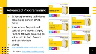 Advanced Programming
▪ EV3 programming techniques
can also be done in SPIKE
Prime
▪ You can use Proportional
control, gyro move straight,
PID line follower, squaring on
a line, etc. in both Scratch
and MicroPython
▪ Videos
https://www.facebook.com/PrimeLessons/
▪ Lessons: http://www.primelessons.org/
8
 