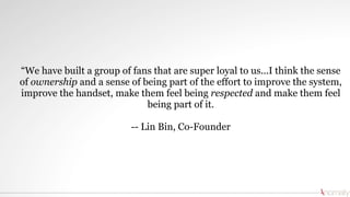 “We have built a group of fans that are super loyal to us...I think the sense
of ownership and a sense of being part of the effort to improve the system,
improve the handset, make them feel being respected and make them feel
being part of it.
-- Lin Bin, Co-Founder
 