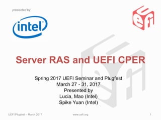 presented by
Server RAS and UEFI CPER
Spring 2017 UEFI Seminar and Plugfest
March 27 - 31, 2017
Presented by
Lucia, Mao (Intel)
Spike Yuan (Intel)
UEFI Plugfest – March 2017 www.uefi.org 1
Updated 2011-06-01
 