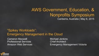 AWS Government, Education, &
Nonprofits Symposium
Canberra, Australia | May 6, 2015
“Spikey Workloads”:  
Emergency Management in the Cloud
Cameron Maxwell
Professional Services
Amazon Web Services
Michael Jenkins
Chief Architect
Emergency Management Victoria
 