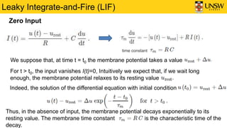 Leaky Integrate-and-Fire (LIF)
time constant
We suppose that, at time t = t0 the membrane potential takes a value
For t > t0, the input vanishes I(t)=0, Intuitively we expect that, if we wait long
enough, the membrane potential relaxes to its resting value
Indeed, the solution of the differential equation with initial condition
Thus, in the absence of input, the membrane potential decays exponentially to its
resting value. The membrane time constant is the characteristic time of the
decay.
Zero Input
 