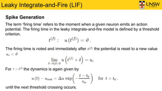 Leaky Integrate-and-Fire (LIF)
Spike Generation
The term ‘firing time’ refers to the moment when a given neuron emits an action
potential. The firing time in the leaky integrate-and-fire model is defined by a threshold
criterion.
The firing time is noted and immediately after the potential is reset to a new value
For the dynamics is again given by
until the next threshold crossing occurs.
 