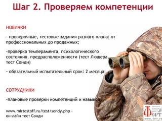 Шаг 2. Проверяем компетенции

НОВИЧКИ

- проверочные, тестовые задания разного плана: от
профессиональных до продажных;

-проверка темперамента, психологического
состояния, предрасположенности (тест Люшера,
тест Сонди)

- обязательный испытательный срок: 2 месяца;



СОТРУДНИКИ

-плановые проверки компетенций и навыков;

www.mirtestoff.ru/test/sondy.php -
он-лайн тест Сонди
 
