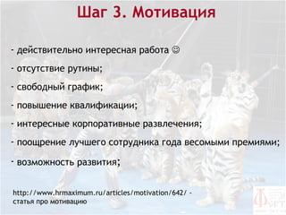 Шаг 3. Мотивация

- действительно интересная работа 
- отсутствие рутины;
- свободный график;
- повышение квалификации;
- интересные корпоративные развлечения;
- поощрение лучшего сотрудника года весомыми премиями;

- возможность развития;


http://www.hrmaximum.ru/articles/motivation/642/ -
статья про мотивацию
 