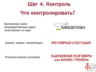 Шаг 4. Контроль
           Что контролировать?
Выполнение своих
непосредственных задач:
качественно и в срок



Знания, навыки, компетенции   РЕГУЛЯРНАЯ АТЕСТАЦИЯ



Психологическое состояние     ЗАДУШЕВНЫЕ РАЗГОВОРЫ
                                или БИЗНЕС-ТРЕНЕРЫ
 