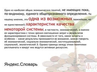 не имеющих пока,
Одно из наиболее общих экономических понятий,
по-видимому, единого общепризнанного определения. По
нашему мнению, это   одна из возможных (важнейшая, но
          характеристик качества
не единственная!)

некоторой системы, в частности, экономической, а именно
ее характеристика с точки зрения соотношения затрат и результатов
функционирования системы. В зависимости от того, какие затраты и
особенно — какие результаты принимаются во внимание, можно говорить
об экономической, социально-экономической, институциональной,
социальной, экологической Э. Однако границы между этими понятиями
расплывчаты и вокруг них ведутся активные дискуссии.




Яндекс.Словарь
 