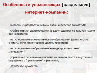 Особенности управляющих [владельцев]
              интернет-компании:

  - выросли из разработки (самим очень интересно работать!);

  - слабые навыки делегирования (а вдруг сделают не так, как надо и
  все испортят?);

  - нет специального экономического образования (зачем что-то
  считать, если так интересно делать проекты!);

  - нет специального образования менеджеров (что такое
  менеджмент?);

  - управление персоналом основано на личном опыте и внутренних
  ощущениях о "правильном" управлении;

  - дружеское кумовство.
 