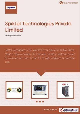 08376806502
A Member of
Spiktel Technologies Private
Limited
www.spiktelintl.com
Fiber Optic Cables Wireless Network Testers Protocol Monitoring Broad Band Testers Cable
Fault & Route Locators RF Instruments Plastic Pipes Precision Cleavers Fiber Optic Mechanical
Splices Corning Camsplice Fiber Patch Cords Optic Fiber Adapters Fiber Management
Systems Fiber Optical Splice Enclosures Video Fiber Converter Media Converter Optical
Transceiver Optical Fiber Fusion Splicing Kits Optical Fiber Testing Equipments Optical
Accessories Services & Solutions Optical Splitter SFP Products Optical Couplers Video
Multiplexers Hand Held Monitor and Microscope Probe Fiber Optic Test Instruments Broadcast
Distribution Fiber Optic Cable Splicing Termination SMPTE Cable Assemblies Tactical Fiber
Optic Cable Assemblies Broadcast Cable Reels Stratos HD Video Media Converters Fiber Cable
Connectors Sealed Circular LC ODVA Connectors Multimode Stratos HMA
Connectors Extraction Tool SMPTE Test Set Video Media Converter Kit Fiber Fence Intrusion
Detection System IP Surveillance Fiber to the Home Cleaver with Accessories Fusion Splicing
Machine Data Transmission Analyzer Fiber Optic Cables Wireless Network Testers Protocol
Monitoring Broad Band Testers Cable Fault & Route Locators RF Instruments Plastic
Pipes Precision Cleavers Fiber Optic Mechanical Splices Corning Camsplice Fiber Patch
Cords Optic Fiber Adapters Fiber Management Systems Fiber Optical Splice Enclosures Video
Fiber Converter Media Converter Optical Transceiver Optical Fiber Fusion Splicing Kits Optical
Fiber Testing Equipments Optical Accessories Services & Solutions Optical Splitter SFP
Products Optical Couplers Video Multiplexers Hand Held Monitor and Microscope Probe Fiber
Spiktel Technologies is the Manufacturer & supplier of Optical Fibers,
Media & Video converters, SFP Products, Couplers, Splitter & Services
& Installation are widely known for its easy installation & economic
cost.
 