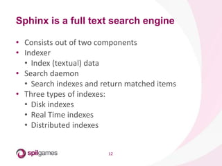 12
• Consists out of two components
• Indexer
• Index (textual) data
• Search daemon
• Search indexes and return matched items
• Three types of indexes:
• Disk indexes
• Real Time indexes
• Distributed indexes
Sphinx is a full text search engine
 