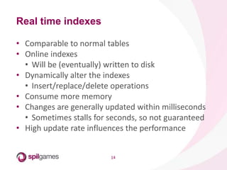 14
• Comparable to normal tables
• Online indexes
• Will be (eventually) written to disk
• Dynamically alter the indexes
• Insert/replace/delete operations
• Consume more memory
• Changes are generally updated within milliseconds
• Sometimes stalls for seconds, so not guaranteed
• High update rate influences the performance
Real time indexes
 