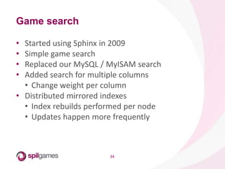 34
• Started using Sphinx in 2009
• Simple game search
• Replaced our MySQL / MyISAM search
• Added search for multiple columns
• Change weight per column
• Distributed mirrored indexes
• Index rebuilds performed per node
• Updates happen more frequently
Game search
 