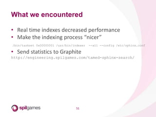 51
• Real time indexes decreased performance
• Make the indexing process “nicer”
/bin/taskset 0x00000001 /usr/bin/indexer --all --config /etc/sphinx.conf
• Send statistics to Graphite
http://engineering.spilgames.com/tamed-sphinx-search/
What we encountered
 