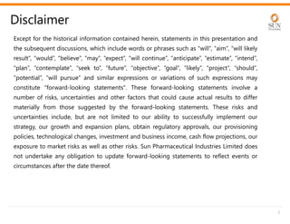 Except for the historical information contained herein, statements in this presentation and
the subsequent discussions, which include words or phrases such as “will”, “aim”, “will likely
result”, “would”, “believe”, “may”, “expect”, “will continue”, “anticipate”, “estimate”, “intend”,
“plan”, “contemplate”, “seek to”, “future”, “objective”, “goal”, “likely”, “project”, “should”,
“potential”, “will pursue” and similar expressions or variations of such expressions may
constitute "forward-looking statements". These forward-looking statements involve a
number of risks, uncertainties and other factors that could cause actual results to differ
materially from those suggested by the forward-looking statements. These risks and
uncertainties include, but are not limited to our ability to successfully implement our
strategy, our growth and expansion plans, obtain regulatory approvals, our provisioning
policies, technological changes, investment and business income, cash flow projections, our
exposure to market risks as well as other risks. Sun Pharmaceutical Industries Limited does
not undertake any obligation to update forward-looking statements to reflect events or
circumstances after the date thereof.
Disclaimer
2
 