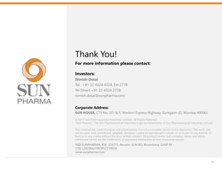 Thank You
Investors:
Nimish Desai
Tel : +91 22 4324 4324, Ext 2778
Tel Direct +91 22 4324 2778
nimish.desai@sunpharma.com
Thank You!
For more information please contact:
55
© 2017 Sun Pharmaceutical Industries Limited., All Rights Reserved.
“SUN Pharma”, The Sun Pharmaceutical Industries Logo are trademarks of Sun Pharmaceutical Industries Limited.
This material was used during an oral presentation; it is not a complete record of the discussion. This work may
not be used, sold, transferred, adapted, abridged, copied or reproduced in whole on or in part in any manner or
form or in any media without the prior written consent. All product names and company names and logos
mentioned herein are the trademarks or registered trademarks of their respective owners.
Corporate Address:
SUN HOUSE, CTS No. 201 B/1, Western Express Highway, Goregaon (E), Mumbai 400063
NSE:SUNPHARMA, BSE: 524715, Reuters: SUN.BO, Bloomberg: SUNP IN
CIN: L24230GJ1993PLC019050
www.sunpharma.com
 