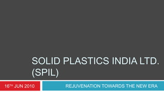 SOLID PLASTICS INDIA LTD.
(SPIL)
REJUVENATION TOWARDS THE NEW ERA16TH
JUN 2010
 