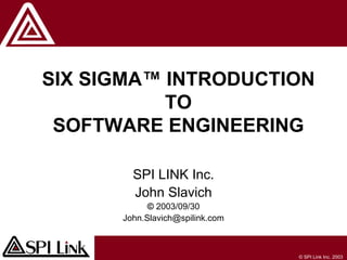 © SPI Link Inc. 2003
SIX SIGMA™ INTRODUCTION
TO
SOFTWARE ENGINEERING
SPI LINK Inc.
John Slavich
© 2003/09/30
John.Slavich@spilink.com
 