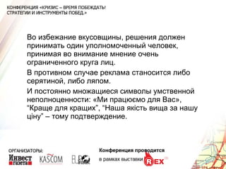 Во избежание вкусовщины, решения должен принимать один уполномоченный человек, принимая во внимание мнение очень ограниченного круга лиц. В противном случае реклама станосится либо серятиной, либо ляпом. И постоянно множащиеся символы умственной неполноценности: «Ми працюємо для Вас»,  “Краще для кращих”, “Наша якість вища за нашу ціну” – тому подтверждение. 