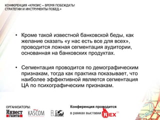 Кроме такой известной банковской беды, как желание сказать «у нас есть все для всех», проводится ложная сегментация аудитории, основанная на банковских продуктах. Сегментация проводится по демографическим признакам, тогда как практика показывает, что наиболее эффективной является сегментация ЦА по психографическим признакам. 
