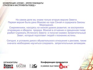 На самом деле мы знаем только вторую версию Завета. Первая версия была дана Моисею на горе Синай и содержала Законы Мироздания. Современники, находясь на низком уровне развития, не восприняли откровение и обидели  пророка. Моисей в отчаянии и священном гневе разбил Скрижаль Истинного Завета  и получил взамен Запретительный Завет, который подготовит людей к познанию истины. Сегодня, в условиях дикого обывательского отношения к рекламе, также сначала необходимо научиться следовать  запретительным заповедям. 