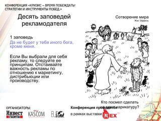 Десять заповедей рекламодателя 1 заповедь Да не будет у тебя иного бога, кроме меня. Если Вы выбрали для себя рекламу, то следуйте ее принципам. Отстаивайте важность рекламы по отношению к маркетингу, дистрибьюции или производству.  Сотворение мира Жан Эффель Кто посмел сделать на меня карикатуру? 