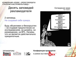 Десять заповедей рекламодателя 2 заповедь Не создавай себе кумира. Будь объективен и бескорыстен – не отдавай предпочтение ни исследованиям, ни дизайну, ни размещению, ни  BTL . Ничему, что не является действительно приоритетным. Сотворение мира Жан Эффель 