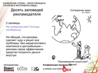 Десять заповедей рекламодателя 3 заповедь Не упоминай имя Господа понапрасну. Не обещай, что реклама сделает чудо и решит все проблемы. Без маркетингового комплекса и дистрибьюции – реклама самое эффективное средство потратить деньги впустую. Сотворение мира Жан Эффель Произведение искусства? Мазня! 