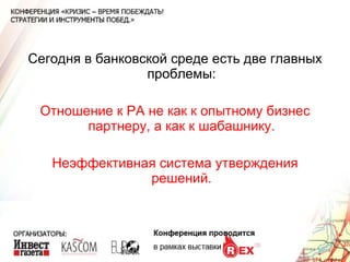 Сегодня в банковской среде есть две главных проблемы: Отношение к РА не как к опытному бизнес партнеру, а как к шабашнику. Неэффективная система утверждения решений. 
