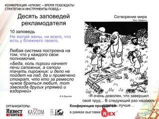 Десять заповедей рекламодателя 10 заповедь Не желай жены, ни всего, что есть у ближнего твоего. Любая система построена на том, что у каждого свои полномочия. «Беда, коль пироги начнет печи сапожник, а сапоги тачать пирожник: и дело не пойдет на лад, да и примечено стократ, что кто за ремесло чужое браться любит, тот завсегда других упрямей и вздорней» Сотворение мира Жан Эффель Я очень доволен, что завершил свой труд... В следующий раз надеюсь сделать лучше… И.А.Крылов 