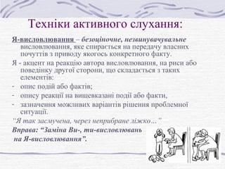 Техніки активного слухання:
Я-висловлювання – безоціночне, незвинувачувальне
висловлювання, яке спирається на передачу власних
почуттів з приводу якогось конкретного факту.
Я - акцент на реакцію автора висловлювання, на риси або
поведінку другої сторони, що складається з таких
елементів:
- опис подій або фактів;
- опису реакції на вищевказані події або факти,
- зазначення можливих варіантів рішення проблемної
ситуації.
“Я так засмучена, через неприбране ліжко…”
Вправа: “Заміна Ви-, ти-висловлювань
на Я-висловлювання”.
 