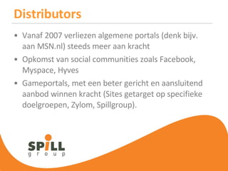 Distributors Vanaf 2007 verliezen algemene portals (denk bijv. aan MSN.nl) steeds meer aan kracht Opkomst van social communities zoals Facebook, Myspace, Hyves Gameportals, met een beter gericht en aansluitend aanbod winnen kracht (Sites getarget op specifieke doelgroepen, Zylom, Spillgroup). 