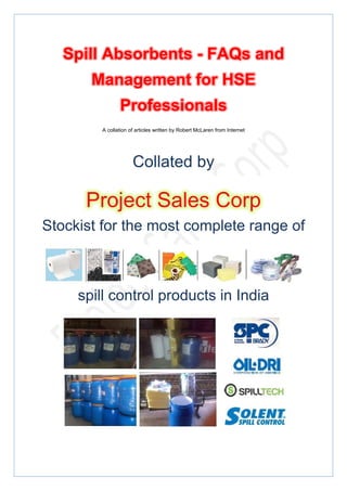  




    Spill Absorbents - FAQs and
       Management for HSE
               Professionals
        A collation of articles written by Robert McLaren from Internet




                     Collated by

      Project Sales Corp
Stockist for the most complete range of



     spill control products in India




 
 
